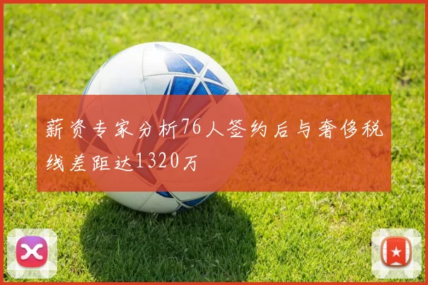薪资专家分析76人签约后与奢侈税线差距达1320万