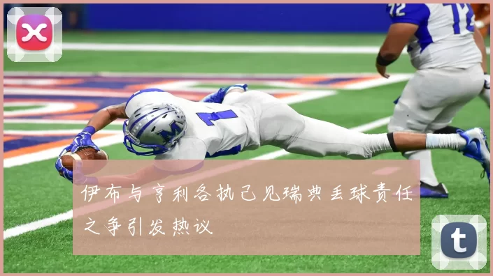 伊布与亨利各执己见瑞典丢球责任之争引发热议
