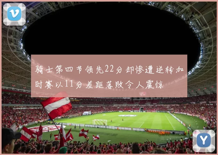骑士第四节领先22分却惨遭逆转加时赛以11分差距落败令人震惊