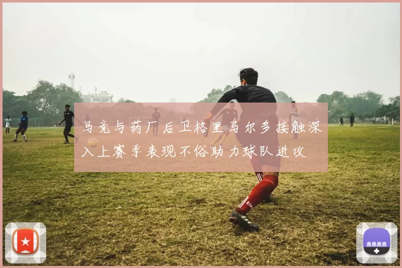 马竞与药厂后卫格里马尔多接触深入上赛季表现不俗助力球队进攻