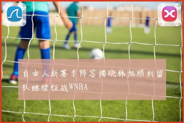 自由人新赛季阵容揭晓韩旭顺利留队继续征战WNBA