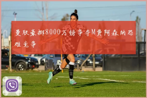 曼联豪掷8000万镑争夺M费阿森纳恐难竞争