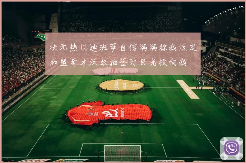 状元热门迪班萨自信满满称我注定加盟奇才沃尔抽签时目光投向我