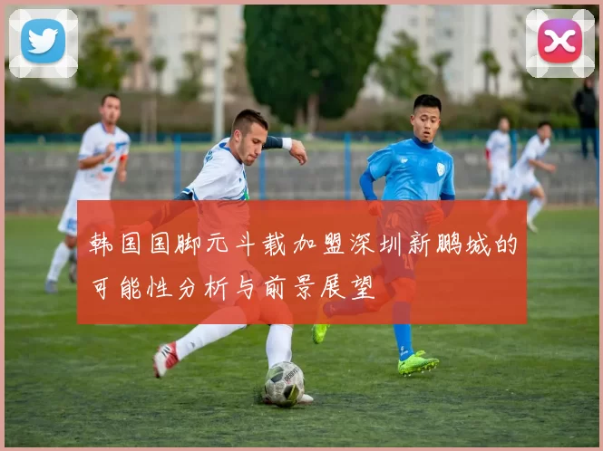 韩国国脚元斗载加盟深圳新鹏城的可能性分析与前景展望