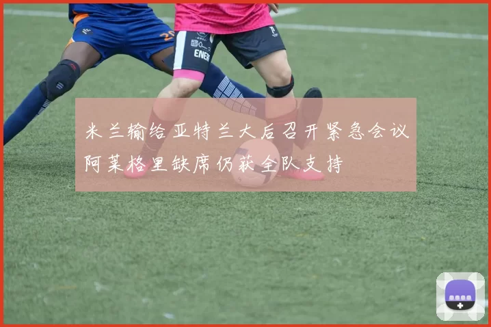米兰输给亚特兰大后召开紧急会议阿莱格里缺席仍获全队支持