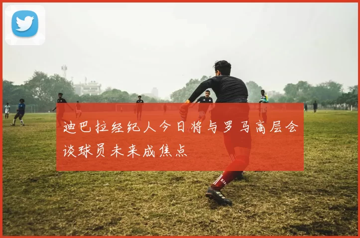 迪巴拉经纪人今日将与罗马高层会谈球员未来成焦点