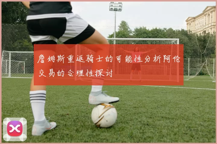 詹姆斯重返骑士的可能性分析阿伦交易的合理性探讨