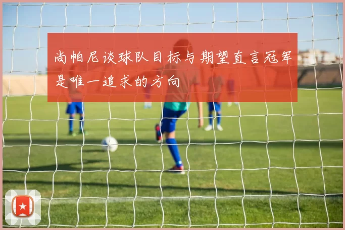 尚帕尼谈球队目标与期望直言冠军是唯一追求的方向