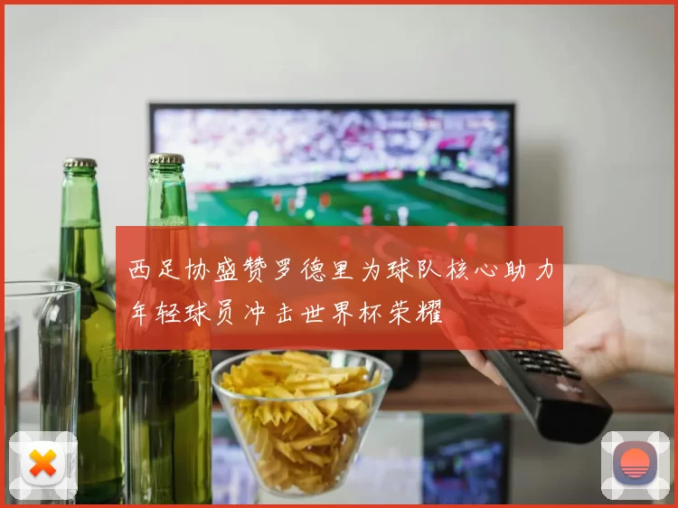 西足协盛赞罗德里为球队核心助力年轻球员冲击世界杯荣耀