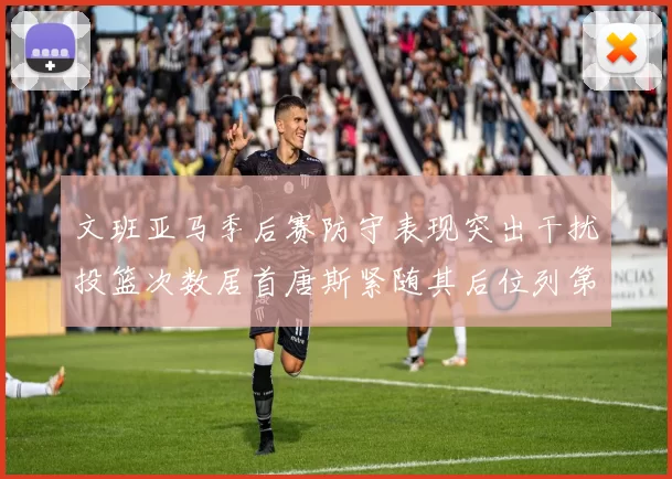 文班亚马季后赛防守表现突出干扰投篮次数居首唐斯紧随其后位列第五