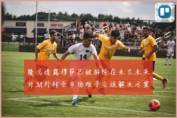 隆戈透露穆萨已被排除在米兰未来计划外转会市场难寻合适解决方案